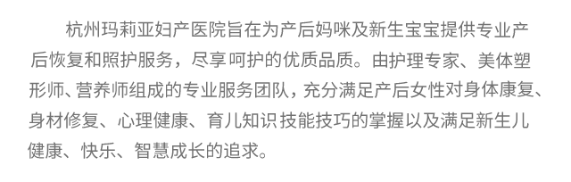 杭州玛莉亚妇科中心介绍：杭州玛莉亚妇产医院旨在为产后妈咪及新生宝宝提供高品质的专业产后恢复和照护服务，尽享台式呵护的尊容品质。由台湾护理专家、美体塑形师、二级营养师组成的专业服务团队，充分满足产后女性对身体康复、身材修复、心理健康、育儿知识技能技巧的掌握以及满足新生儿健康、快乐、智慧成长的追求。